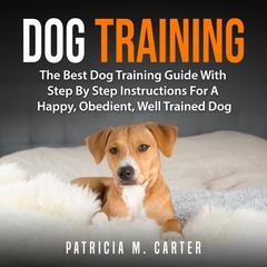 Dog Training: The Best Dog Training Guide With Step By Step Instructions For A Happy, Obedient, Well Trained Dog Audiobook, by Patricia M. Carter