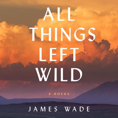 All Things Left Wild: A Novel Audiobook, by James Wade