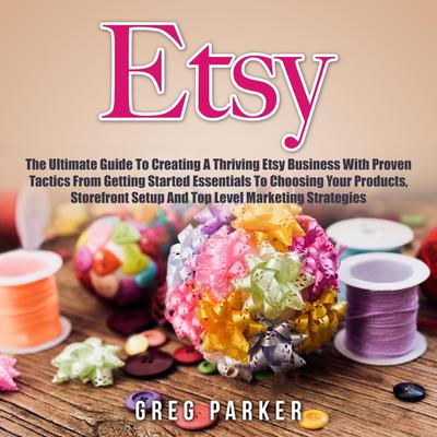 Etsy: The Ultimate Guide To Creating A Thriving Etsy Business With Proven Tactics From Getting Started Essentials To Choosing Your Products, Storefront Setup And Top Level Marketing Strategies Audiobook, by Greg Parker