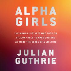 Alpha Girls: The Women Upstarts Who Took On Silicon Valleys Male Culture and Made the Deals  of a Lifetime Audiobook, by Julian Guthrie