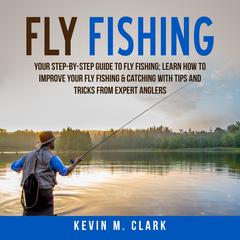 Fly Fishing: Your Step-By-Step Guide to Fly Fishing; Learn How to Improve Your Fly Fishing & Catching With Tips and Tricks from Expert Anglers Audiobook, by Kevin M. Clark