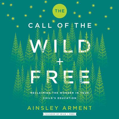 The Call of the Wild and Free: Reclaiming the Wonder in Your Child’s Education, A New Way to Homeschool Audiobook, by Ainsley Arment