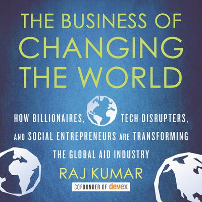 The Business of Changing the World: How Billionaires, Tech Disrupters, and Social Entrepreneurs Are Transforming the Global Aid Industry Audiobook, by Raj Kumar