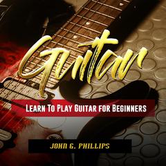 Guitar: Learn To Play Guitar for Beginners Audiobook, by John G. Phillips