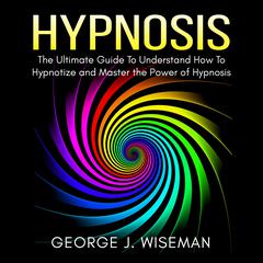 Hypnosis: The Ultimate Guide To Understand How To Hypnotize and Master the Power of Hypnosis Audiobook, by George J. Wiseman