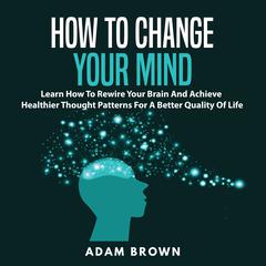How to Change Your Mind: Learn How To Rewire Your Brain And Achieve Healthier Thought Patterns For A Better Quality Of Life Audiobook, by Adam Brown