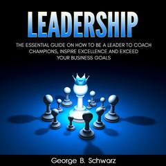 Leadership: The Essential Guide on How To Be A Leader to Coach Champions, Inspire Excellence and Exceed Your Business Goals Audiobook, by George B. Schwarz