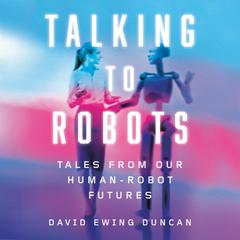 Talking to Robots: Tales from Our Human-Robot Futures Audiobook, by David Ewing Duncan