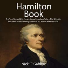 Hamilton Book: The True Story of this Extraordinary Founding Father; The Ultimate Alexander Hamilton Biography and His American Revolution Audiobook, by Nick C. Gablern