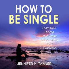 How to Be Single: Learn How To Keep Your Sanity While Looking for a Soul Mate Audiobook, by Jennifer M. Tanner