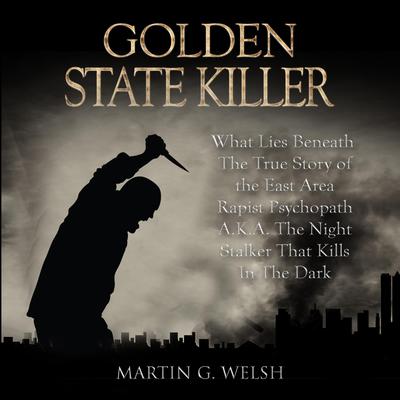 Golden State Killer Book: What Lies Beneath The True Story of the East Area Rapist Psychopath A.K.A. The Night Stalker That Kills In The Dark (Serial Killers True Crime Documentary Series) Audiobook, by Martin G. Welsh