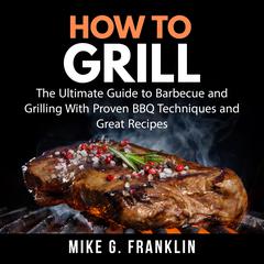 How To Grill: The Ultimate Guide to Barbecue and Grilling With Proven BBQ Techniques and Great Recipes Audiobook, by Mike G. Franklin