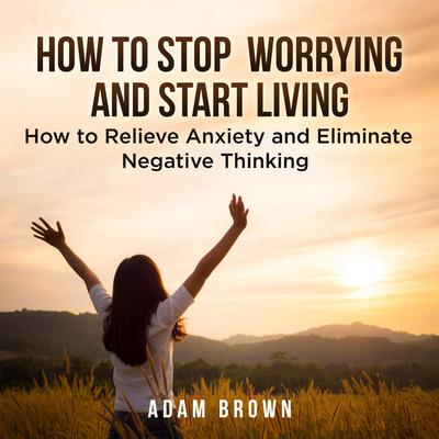 How To Stop Worrying and Start Living: How to Relieve Anxiety and Eliminate Negative Thinking Audiobook, by Adam Brown