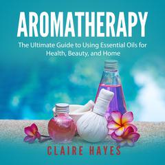 Aromatherapy: The Ultimate Guide to Using Essential Oils for Health, Beauty, and Home Audiobook, by Claire Hayes