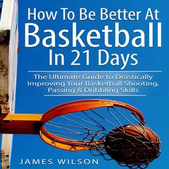 How to Be Better At Basketball in 21 days: The Ultimate Guide to Drastically Improving Your Basketball Shooting, Passing and Dribbling Skills Audiobook, by James Wilson