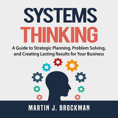 Systems Thinking: A Guide to Strategic Planning, Problem Solving, and Creating Lasting Results for Your Business Audiobook, by Martin J. Brockman