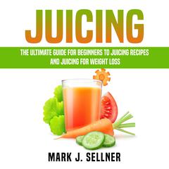 Juicing: The Ultimate Guide for Beginners to Juicing Recipes and Juicing for Weight Loss Audiobook, by Mark J. Sellner