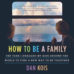 How to Be a Family: The Year I Dragged My Kids Around the World to Find a New Way to Be Together Audiobook, by Dan Kois