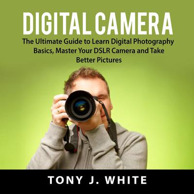 Digital Camera: The Ultimate Guide to Learn Digital Photography Basics, Master Your DSLR Camera, and Take Better Pictures Audiobook, by Tony J. White