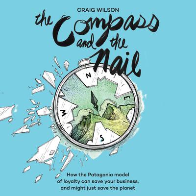 The Compass and the Nail: How the Patagonia Model of Loyalty Can Save Your Business, and Might Just Save the Planet Audiobook, by Craig Wilson