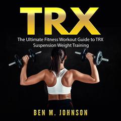 TRX: The Ultimate Fitness Workout Guide to TRX Suspension Weight Training Audiobook, by Ben M. Johnson