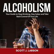 Alcoholism: Your Guide to Stop Drinking, Stay Sober and Take Back Control Of Your Life