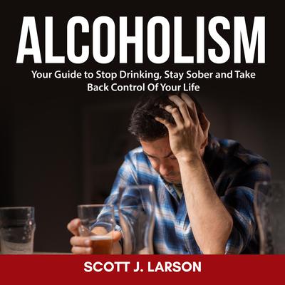 Alcoholism: Your Guide to Stop Drinking, Stay Sober and Take Back Control Of Your Life Audiobook, by Scott J. Larson