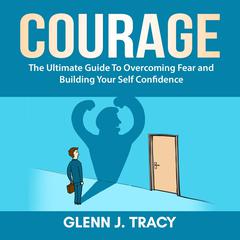 Courage: The Ultimate Guide To Overcoming Fear and Building Your Self Confidence Audiobook, by Glenn J. Tracy