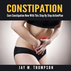 Constipation: Cure Constipation Now With This Step By Step Action Plan Audiobook, by Jay M. Thompson