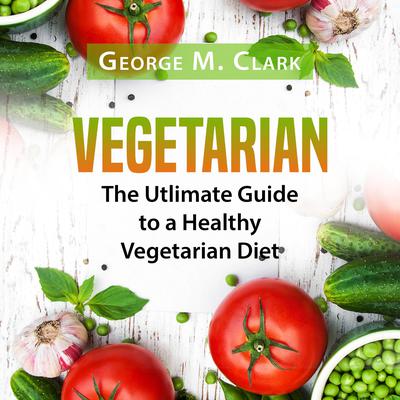 Vegetarian: The Utlimate Guide to a Healthy Vegetarian Diet Audiobook, by George M. Clark