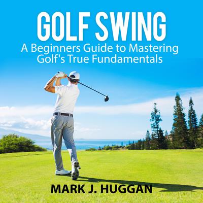 Golf Swing: A Beginners Guide to Mastering Golfs True Fundamentals Audiobook, by Mark J. Huggan