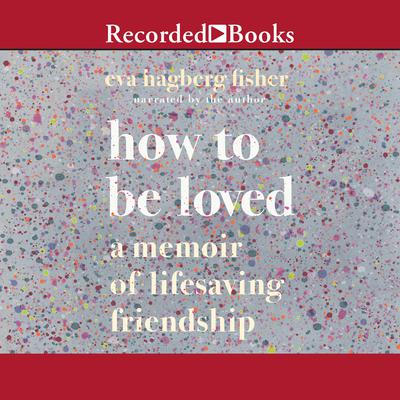 How to Be Loved: A Memoir of Lifesaving Friendship Audiobook, by Eva Hagberg Fisher