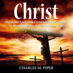 Christ: Seeing our Lord Jesus Christ and Understanding the Divinity Relation To Mankind and To the Church Audiobook, by Charles M. Piper