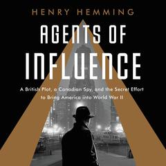 Agents of Influence: A British Campaign, a Canadian Spy, and the Secret Plot to Bring America into World War II Audiobook, by Henry Hemming