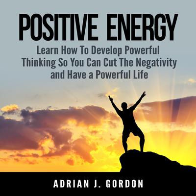 Positive Energy: Learn How To Develop Powerful Thinking So You Can Cut The Negativity and Have a Powerful Life Audiobook, by Adrian J. Gordon