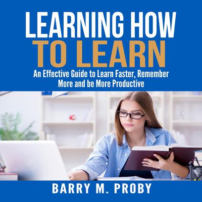 Learning How To Learn:  An Effective Guide to Learn Faster, Remember More and be More Productive Audiobook, by Barry M. Proby