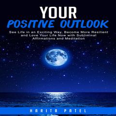 Your Positive Outlook: See Life in an Exciting Way, Become More Resilient and Love Your Life Now with Subliminal Affirmations and Meditation Audiobook, by Harita Patel