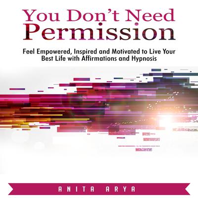You Don’t Need Permission: Feel Empowered, Inspired, and Motivated to Live Your Best Life with Affirmations and Hypnosis Audiobook, by Anita Arya  