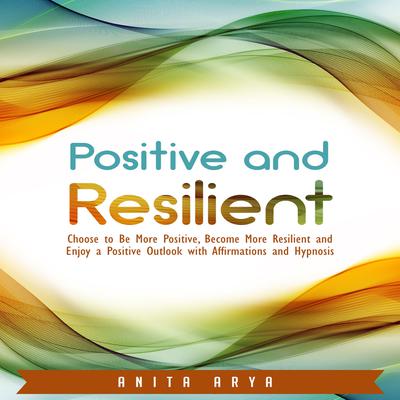 Positive and Resilient: Choose to Be More Positive, Become More Resilient and Enjoy a Positive Outlook with Affirmations and Hypnosis Audiobook, by Anita Arya  