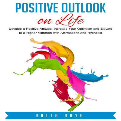 Positive Outlook on Life: Develop a Positive Attitude, Increase Your Optimism and Elevate to a Higher Vibration with Affirmations and Hypnosis Audiobook, by Anita Arya  