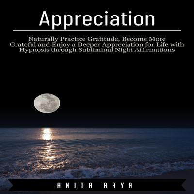 Appreciation: Naturally Practice Gratitude, Become More Graceful and Enjoy a Deeper Appreciation for Life with Hypnosis through Subliminal Night Affirmations Audiobook, by Anita Arya  