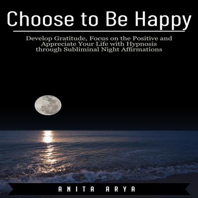 Choose to Be Happy: Develop Gratitude, Focus on the Positive and Appreciate Your Life with Hypnosis through Subliminal Night Affirmations Audiobook, by Anita Arya  
