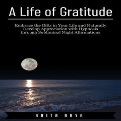 A Life of Gratitude: Embrace the Gifts in Your Life and Naturally Develop Appreciation with Hypnosis through Subliminal Night Affirmations Audiobook, by Anita Arya  