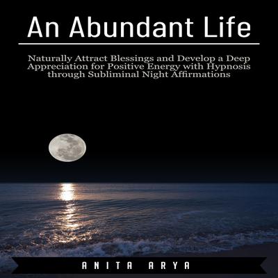 An Abundant Life: Naturally Attract Blessings and Develop a Deep Appreciation for Positive Energy with Hypnosis through Subliminal Night Affirmations Audiobook, by Anita Arya  