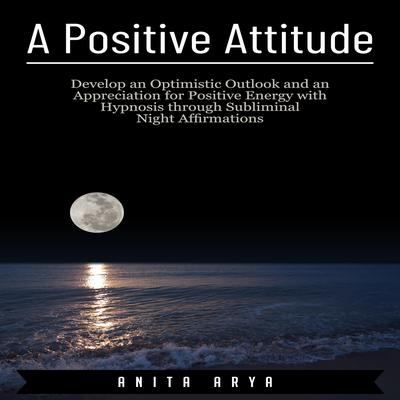 A Positive Attitude: Develop an Optimistic Outlook and an Appreciation for Positive Energy with Hypnosis through Subliminal Night Affirmations Audiobook, by Anita Arya  