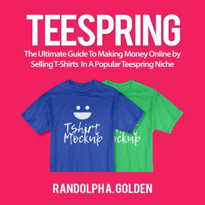 TeeSpring: The Ultimate Guide To Making Money Online by Selling T-Shirts In A Popular Teespring Niche Audiobook, by Randolph A. Golden