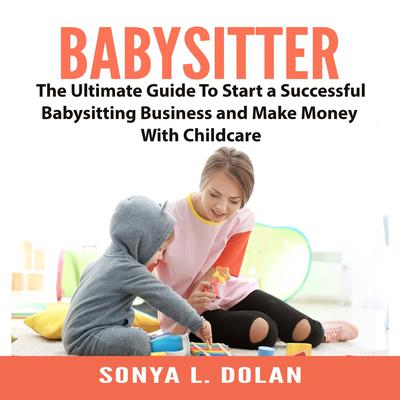 Babysitter: The Ultimate Guide To Start a Successful Babysitting Business and Make Money With Childcare Audiobook, by Sonya L. Dolan