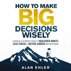 How to Make Big Decisions Wisely: A Biblical and Scientific Guide to Healthier Habits, Less Stress, A Better Career, and Much More Audiobook, by Alan Ehler