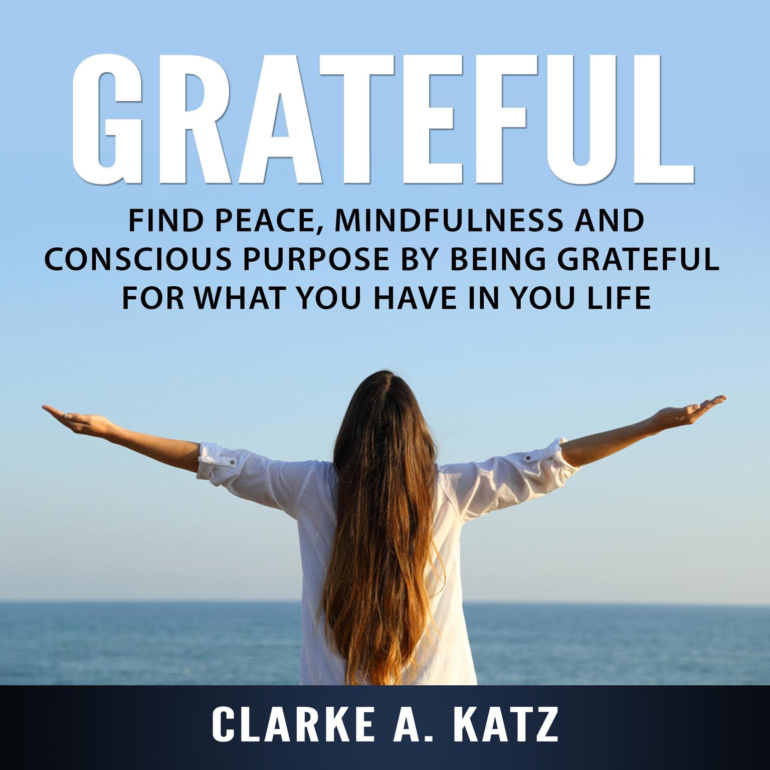 Grateful: Find Peace, Mindfulness and Conscious Purpose by Being Grateful For What You Have In You Life Audiobook, by Clarke A. Katz
