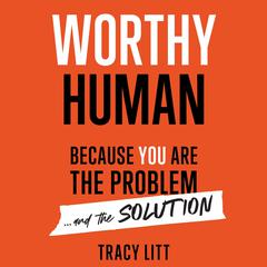Worthy Human: Because you are the problem and the solution. : Because You Are the Problem and the Solution Audiobook, by Tracy Litt